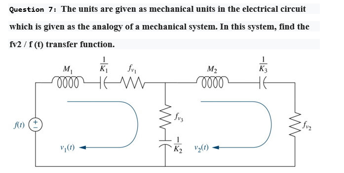 Question 7: The units are given as mechanical units in the electrical circuit
which is given as the analogy of a mechanical system. In this system, find the
fv2 / f (t) transfer function.
1
M1
K1
M2
K3
fvz
At)
1
v,(1)
