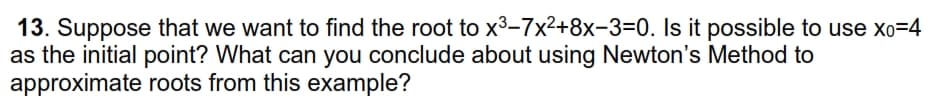 13. Suppose that we want to find the root to x³-7x²+8x-3=0. Is it possible to use xo=4
as the initial point? What can you conclude about using Newton's Method to
approximate roots from this example?
