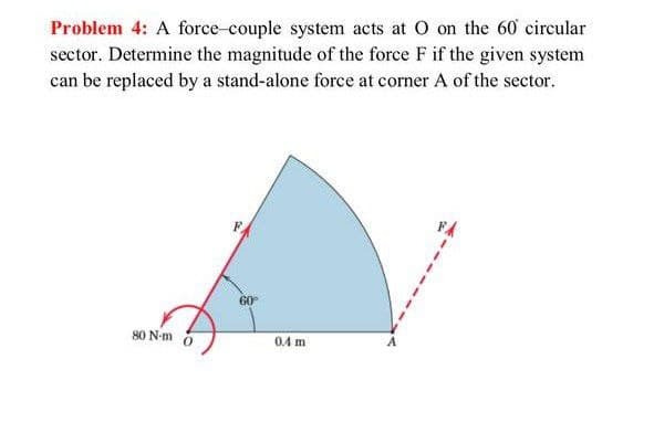 Problem 4: A force-couple system acts at O on the 60 circular
sector. Determine the magnitude of the force F if the given system
can be replaced by a stand-alone force at corner A of the sector.
60
80 N-m
0.4 m

