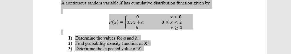 A continuous random variable X has cumulative distribution function given by
x <0
F(x) = {0.5x + a
0<x< 2
x 2 2
1) Determine the values for a and b.
2) Find probability density function of X.
3) Determine the expected value of X.
