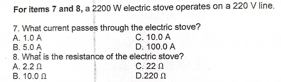For items 7 and 8, a 2200 W electric stove operates on a 220 V line.
7. What current passes through the electric stove?
А. 1.0 A
С. 10.0 А
D. 100.0 A
8. What is the resistance of the electric stove?
С. 22 П
D.220 N
B. 5.0 A
А. 2.2 N
B. 10.0 N
