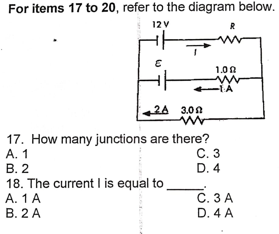 For items 17 to 20, refer to the diagram below.
12 V
R
1.0 N
-1:A
2A 3.02
17. How many junctions are there?
А. 1
В. 2
18. The current I is equal to
A. 1 A
B. 2 A
С. 3
D. 4
С.ЗА
D. 4 A
