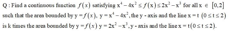 Q: Find a continuous function f(x) satisfying x - 4x'<f(x)<2x² - x' for all x e [0,2]
such that the area bounded by y =f (x), y = x* - 4x², the y - axis and the line x =t (0<t<2)
is k times the area bounded by y =f(x) y = 2x -x',y - axis and the line x = t(0st<2).
