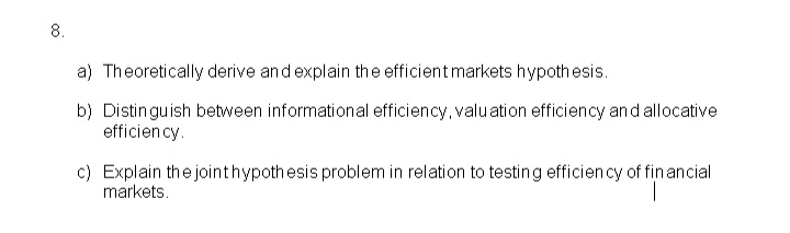 8.
a) Theoretically derive and explain the efficient markets hypothesis.
b) Distin gu ish between informational efficiency, valuation efficiency an d allocative
efficiency.
c) Explain the jointhypothesis problem in relation to testing efficien cy of fin ancial
markets.
