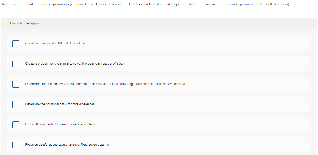 Based on the animal cognition experiments you have learned about, if you wanted to design a test of animal cognition, what might you include in your experiment? (Check all that apply)
Check All That Apply
Count the number of Individuals In a colony.
Create a problem for the animal to solve, like getting a treat out of a box.
Determine ahead of time what parameters to record as data, such as how long It takes the animal to retrieve the treat.
Determine the hormonal basis of caste differences.
Expose the animal to the same scenarlo agaln later.
Focus on careful quantitative analysis of fixed action patterns.
