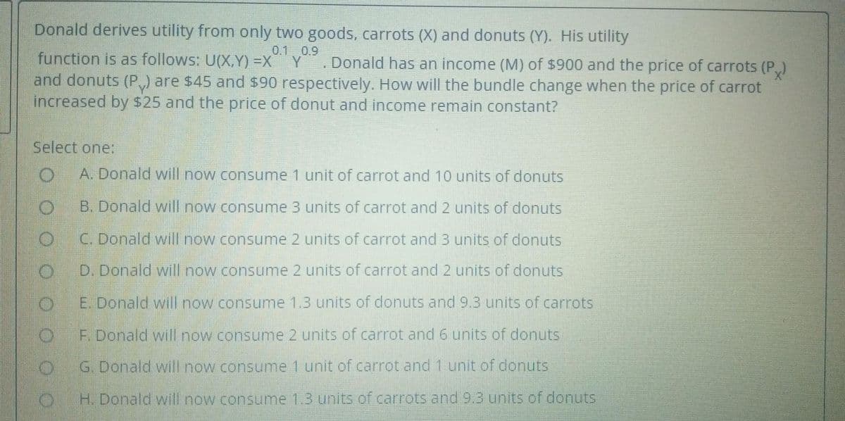 Donald derives utility from only two goods, carrots (X) and donuts (Y). His utility
0.1 0.9
Y
function is as follows: U(X,Y) =X
and donuts (P,) are $45 and $90 respectively. How will the bundle change when the price of carrot
increased by $25 and the price of donut and income remain constant?
. Donald has an income (M) of $900 and the price of carrots (P,)
Select one:
A. Donald will now consume 1 unit of carrot and 10 units of donuts
B. Donald will now consume 3 units of carrot and 2 units of donuts
C. Donald will now consume 2 units of carrot and3 units of donuts
D. Donald will now consume 2 units of carrot and 2 units of donuts
E. Donald will now consume 1.3 units of donuts and 9.3 units of carrots
F. Donald will now consume 2 units of carrot and 6 units of donuts
G. Donald will now consume 1 unit of carrot and 1 unit of donuts
H. Donald will now consume 1.3 units of carrots and 9.3 units of donuts
O.

