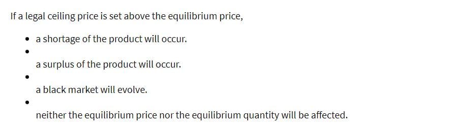 If a legal ceiling price is set above the equilibrium price,
• a shortage of the product will occur.
a surplus of the product will occur.
a black market will evolve.
neither the equilibrium price nor the equilibrium quantity will be affected.
