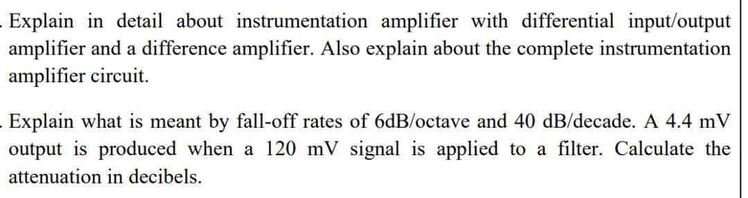 Explain in detail about instrumentation amplifier with differential input/output
amplifier and a difference amplifier. Also explain about the complete instrumentation
amplifier circuit.
Explain what is meant by fall-off rates of 6dB/octave and 40 dB/decade. A 4.4 mV
output is produced when a 120 mV signal is applied to a filter. Calculate the
attenuation in decibels.
