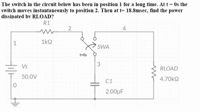 The switch in the circuit below has been in position 1 for a long time. At t = 0s the
switch moves instantaneously to position 2. Then at t= 18.8msec, find the power
dissipated by RLOAD?
R1
4
1k2
SWA
t=Os
Vs
RLOAD
50.0V
4.70k2
C1
2.00μF
1.
