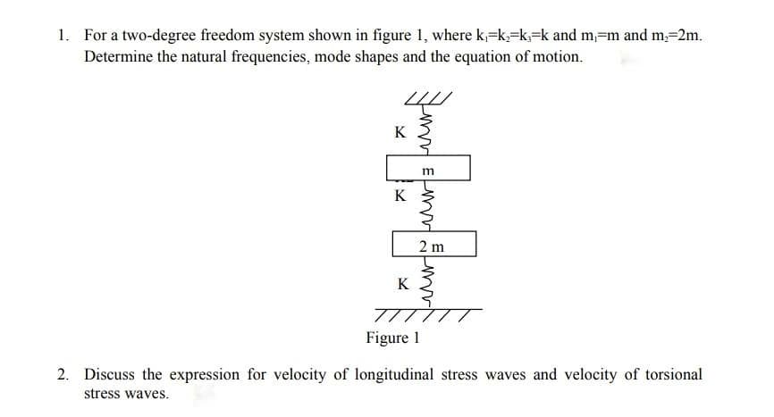 1. For a two-degree freedom system shown in figure 1, where k=k,=k,=k and m=m and m,=2m.
Determine the natural frequencies, mode shapes and the equation of motion.
K
2 m
K
77
Figure 1
2. Discuss the expression for velocity of longitudinal stress waves and velocity of torsional
stress waves.
