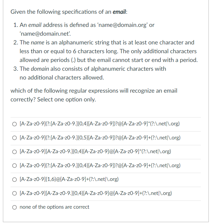 Given the following specifications of an email:
1. An email address is defined as 'name@domain.org' or
'name@domain.net'.
2. The name is an alphanumeric string that is at least one character and
less than or equal to 6 characters long. The only additional characters
allowed are periods (.) but the email cannot start or end with a period.
3. The domain also consists of alphanumeric characters with
no additional characters allowed.
which of the following regular expressions will recognize an email
correctly? Select one option only.
O [A-Za-z0-9](?:[A-Za-z0-9.J{0,4}[A-Za-z0-9])?@[A-Za-z0-9]*(?:\.net|\.org)
O [A-Za-z0-9](?:[A-Za-z0-9.]{0,5}[A-Za-zO-9])?@[A-Za-zO-9]+(?:\.net|\.org)
O [A-Za-z0-9][A-Za-zO-9.]{0,4}[A-Za-zO-9]@[A-Za-z0-9]*(?:\.net|\.org)
O [A-Za-z0-9](?:[A-Za-z0-9.]{0,4}[A-Za-zO-9])?@[A-Za-zO-9]+(?:\.net|\.org)
O [A-Za-z0-9]{1,6}@[A-Za-z0-9]+(?:\.net|\.org)
O [A-Za-z0-9][A-Za-zO-9.J{0,4}[A-Za-z0-9]@[A-Za-z0-9]+(?:\.net|\.org)
O none of the options are correct
