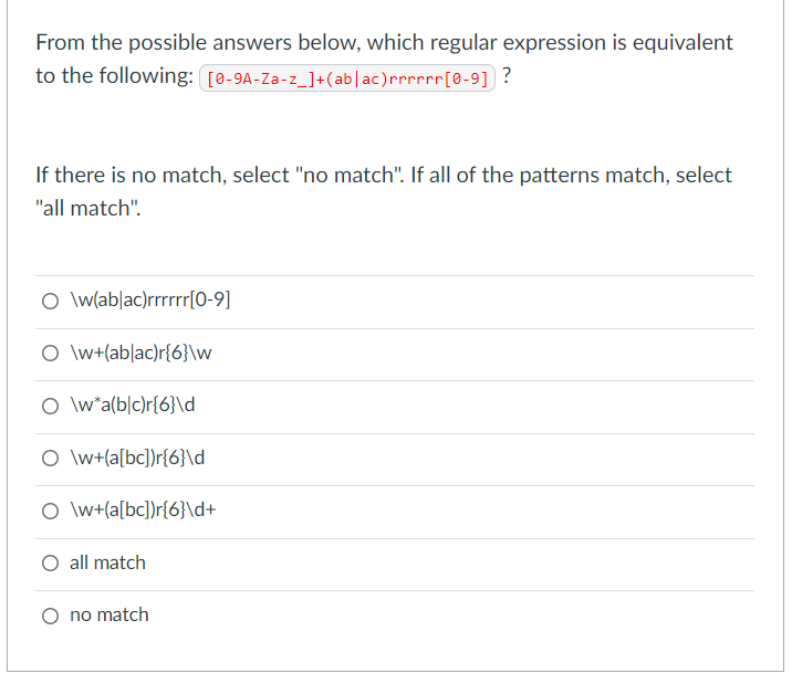 From the possible answers below, which regular expression is equivalent
to the following: [0-9A-Za-z_]+(ab|ac)rrrrrr[0-9] ?
If there is no match, select "no match". If all of the patterns match, select
"all match".
O \wlab|ac)rrrrr[0-9]
O \w+(ab|ac)r{6}\w
O \w*a(b|c)r{6}\d_
O \w+(a[bc])r{6}\d
O \w+(a[bc])r{6}\d+
all match
no match
