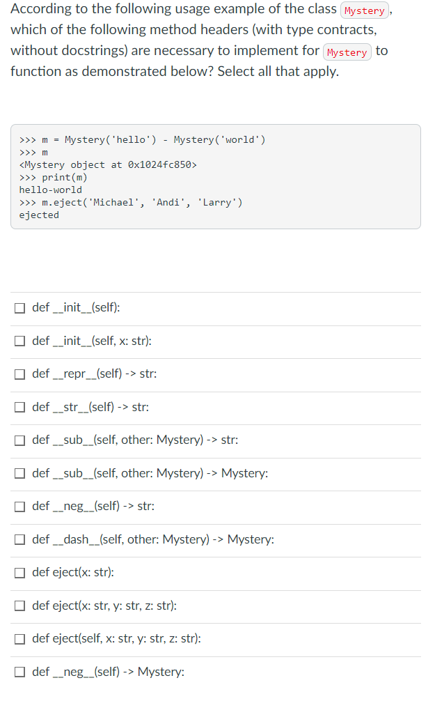 According to the following usage example of the class (Mystery,
which of the following method headers (with type contracts,
without docstrings) are necessary to implement for (Mystery to
function as demonstrated below? Select all that apply.
>>> m = Mystery('hello') - Mystery('world')
>>> m
<Mystery object at Ox1024fc850>
>>> print(m)
hello-world
>>> m.eject('Michael', 'Andi', 'Larry')
ejected
O def _init__(self):
O def _init_(self, x: str):
O def _repr_(self) -> str:
O def _str_(self) -> str:
O def _sub_(self, other: Mystery) -> str:
O def _sub_(self, other: Mystery) -> Mystery:
O def _neg__(self) -> str:
O def _dash_(self, other: Mystery) -> Mystery:
O def eject(x: str):
O def eject(x: str, y: str, z: str):
O def eject(self, x: str, y: str, z: str):
O def _neg_(self) -> Mystery:
