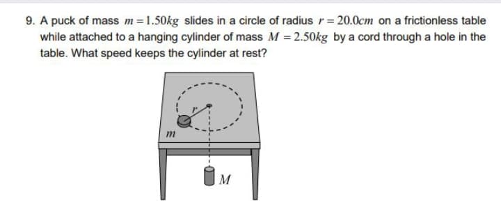 9. A puck of mass m=1.50kg slides in a circle of radius r= 20.0cm on a frictionless table
while attached to a hanging cylinder of mass M = 2.50kg by a cord through a hole in the
table. What speed keeps the cylinder at rest?
m
M

