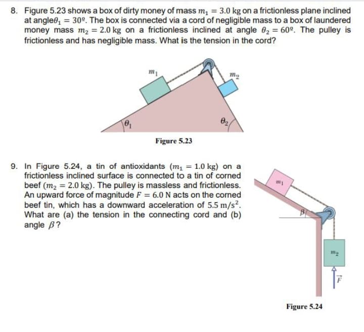 8. Figure 5.23 shows a box of dirty money of mass m, = 3.0 kg on a frictionless plane inclined
at angle0, = 30°. The box is connected via a cord of negligible mass to a box of laundered
money mass m2 = 2.0 kg on a frictionless inclined at angle 02 = 60°. The pulley is
frictionless and has negligible mass. What is the tension in the cord?
Figure 5.23
9. In Figure 5.24, a tin of antioxidants (m1 = 1.0 kg) on a
frictionless inclined surface is connected to a tin of corned
beef (m2 = 2.0 kg). The pulley is massless and frictionless.
An upward force of magnitude F = 6.0 N acts on the corned
beef tin, which has a downward acceleration of 5.5 m/s².
What are (a) the tension in the connecting cord and (b)
angle B?
Figure 5.24
