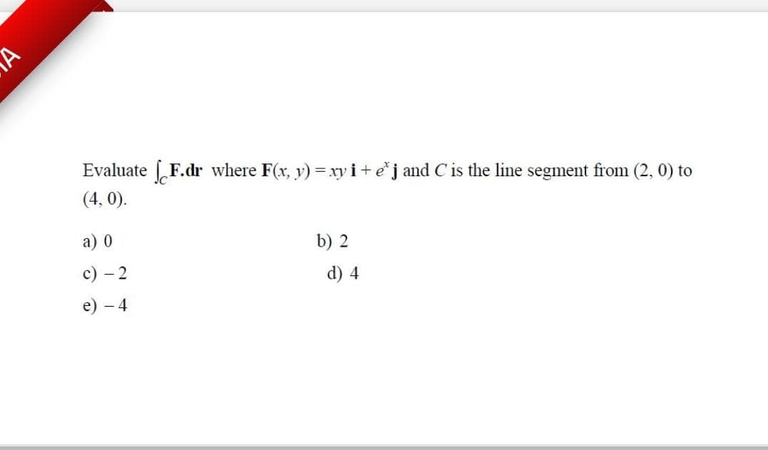 Evaluate F.dr where F(x, y) =xy i+ej and Cis the line segment from (2, 0) to
(4, 0).
a) 0
b) 2
с) — 2
d) 4
е) — 4
