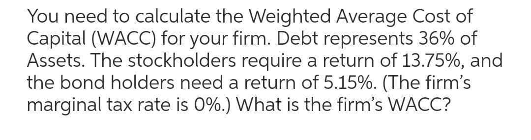 You need to calculate the Weighted Average Cost of
Capital (WACC) for your firm. Debt represents 36% of
Assets. The stockholders require a return of 13.75%, and
the bond holders need a return of 5.15%. (The firm's
marginal tax rate is 0%.) What is the firm's WACC?
