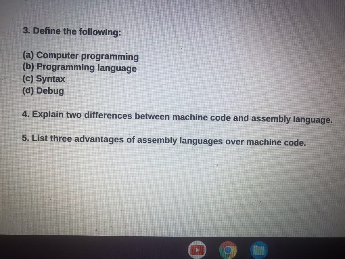 3. Define the following:
(a) Computer programming
(b) Programming language
(c) Syntax
(d) Debug
4. Explain two differences between machine code and assembly language.
5. List three advantages of assembly languages over machine code.

