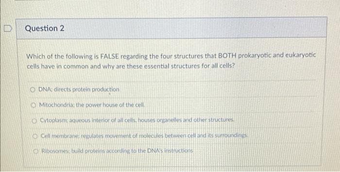 Question 2
Which of the following is FALSE regarding the four structures that BOTH prokaryotic and eukaryotic
cells have in common and why are these essential structures for all cells?
O DNA: directs protein production
O Mitochondria: the power house of the cell.
O Cytoplasm aqueous interior of all cells. houses organelles and other Structures
O Cell membrane, regulates movement of molecules between cell and its surroundings.
O Ribosomes build proteins according to the DNA'S instructions
