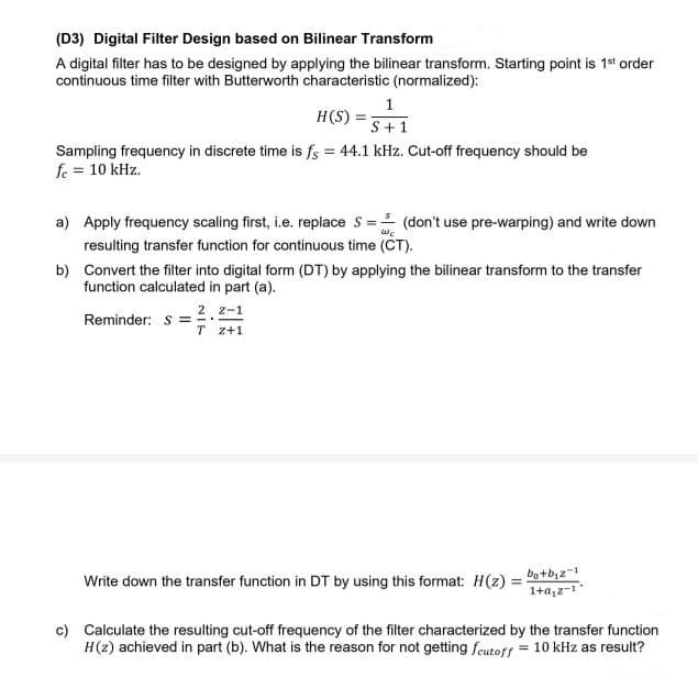 (D3) Digital Filter Design based on Bilinear Transform
A digital filter has to be designed by applying the bilinear transform. Starting point is 1st order
continuous time filter with Butterworth characteristic (normalized):
1
H(S) =
S+1
Sampling frequency in discrete time is fs = 44.1 kHz. Cut-off frequency should be
fe = 10 kHz.
a) Apply frequency scaling first, i.e. replace S = (don't use pre-warping) and write down
resulting transfer function for continuous time (CT).
b) Convert the filter into digital form (DT) by applying the bilinear transform to the transfer
function calculated in part (a).
2 z-1
Reminder: s =
T z+1
Write down the transfer function in DT by using this format: H(2) = Do+bi2
1+a,z-1"
c) Calculate the resulting cut-off frequency of the filter characterized by the transfer function
H(z) achieved in part (b). What is the reason for not getting feutoff
= 10 kHz as result?
