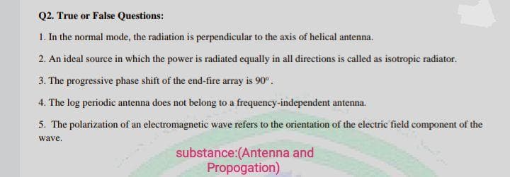 Q2. True or False Questions:
1. In the normal mode, the radiation is perpendicular to the axis of helical antenna.
2. An ideal source in which the power is radiated equally in all directions is called as isotropic radiator.
3. The progressive phase shift of the end-fire array is 90°.
4. The log periodic antenna does not belong to a frequency-independent antenna.
5. The polarization of an electromagnetic wave refers to the orientation of the electric field component of the
wave.
substance:(Antenna and
Propogation)
