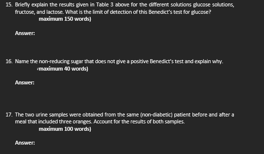 15. Briefly explain the results given in Table 3 above for the different solutions glucose solutions,
fructose, and lactose. What is the limit of detection of this Benedict's test for glucose?
maximum 150 words)
Answer:
16. Name the non-reducing sugar that does not give a positive Benedict's test and explain why.
maximum 40 words)
Answer:
17. The two urine samples were obtained from the same (non-diabetic) patient before and after a
meal that included three oranges. Account for the results of both samples.
maximum 100 words)
Answer:
