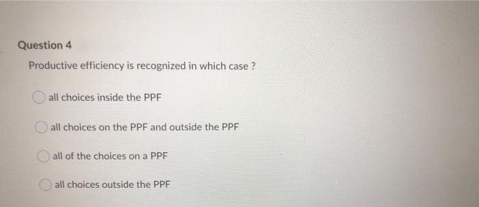 Question 4
Productive efficiency is recognized in which case ?
all choices inside the PPF
all choices on the PPF and outside the PPF
all of the choices on a PPF
all choices outside the PPF
