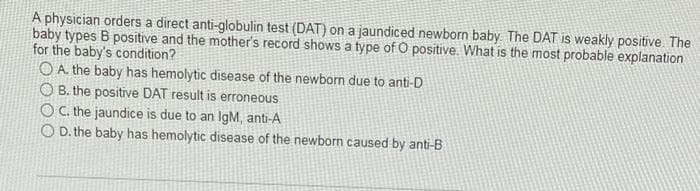 A physician orders a direct anti-globulin test (DAT) on a jaundiced newborn baby. The DAT is weakly positive. The
baby types B positive and the mother's record shows a type of O positive. What is the most probable explanation
for the baby's condition?
OA. the baby has hemolytic disease of the newborn due to anti-D
O B. the positive DAT result is erroneous
OC. the jaundice is due to an IgM, anti-A
O D. the baby has hemolytic disease of the newborn caused by anti-B

