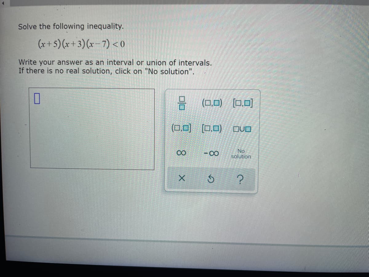 Solve the following inequality.
(x+5) (x+3)(x-7) <0
Write your answer as an interval or union of intervals.
If there is no real solution, click on "No solution".
0
0/0
(0,0) (0,0)
∞
(0,0) (0,0)
X
-8
3
QUO
No
solution
?