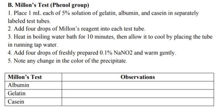 B. Millon's Test (Phenol group)
1. Place 1 mL each of 5% solution of gelatin, albumin, and casein in separately
labeled test tubes.
2. Add four drops of Millon's reagent into each test tube.
3. Heat in boiling water bath for 10 minutes, then allow it to cool by placing the tube
in running tap water.
4. Add four drops of freshly prepared 0.1% NaNO2 and warm gently.
5. Note any change in the color of the precipitate.
Millon's Test
Observations
Albumin
Gelatin
Casein
