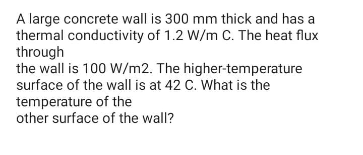 A large concrete wall is 300 mm thick and has a
thermal conductivity of 1.2 W/m C. The heat flux
through
the wall is 100 W/m2. The higher-temperature
surface of the wall is at 42 C. What is the
temperature of the
other surface of the wall?
