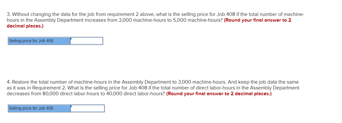 3. Without changing the data for the job from requirement 2 above, what is the selling price for Job 408 if the total number of machine-
hours in the Assembly Department increases from 3,000 machine-hours to 5,000 machine-hours? (Round your final answer to 2
decimal places.)
Selling price for Job 408
4. Restore the total number of machine-hours in the Assembly Department to 3,000 machine-hours. And keep the job data the same
as it was in Requirement 2. What is the selling price for Job 408 if the total number of direct labor-hours in the Assembly Department
decreases from 80,000 direct labor-hours to 40,000 direct labor-hours? (Round your final answer to 2 decimal places.)
Selling price for Job 408