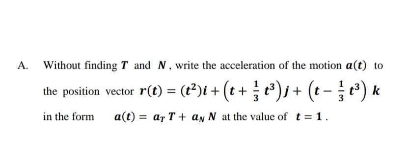 А.
Without finding T and N, write the acceleration of the motion a(t) to
the position vector r(t) = (t2)i + (t + ; t³ )j+ (t
in the form
a(t) = ar T + aŋ N at the value of t = 1.
%3D
