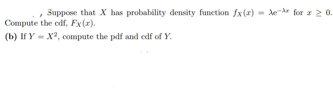 /
Suppose that X has probability density function fx(x)
Compute the cdf, Fx(x).
(b) If Y = X², compute the pdf and cdf of Y.
= Ae-Ax for x ≥ 0.