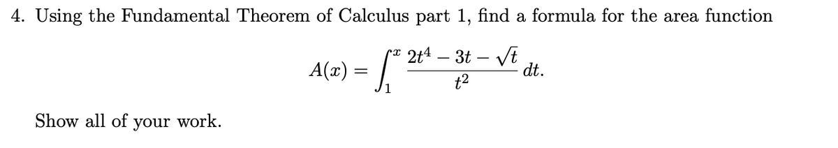 4. Using the Fundamental Theorem of Calculus part 1, find a formula for the area function
2t4 – 3t – Vt
dt.
A(x) =
t2
1
Show all of your work.
