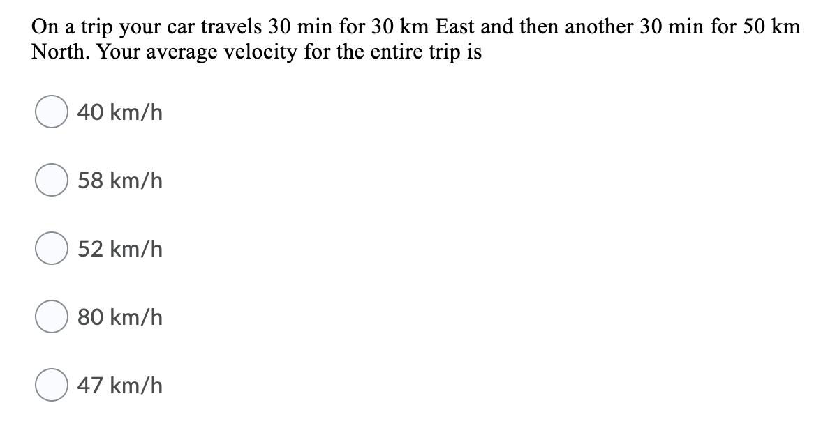 On a trip your car travels 30 min for 30 km East and then another 30 min for 50 km
North. Your average velocity for the entire trip is
40 km/h
58 km/h
52 km/h
80 km/h
47 km/h
