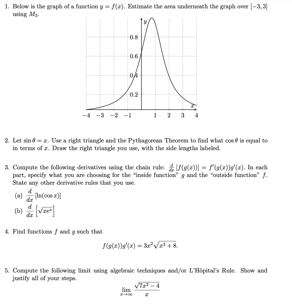 1. Below is the graph of a function y =
f (x). Estimate the area underneath the graph over [-3, 3]
using M3.
0.8
0.6
04
0.2
-4
-3
-2
-1
1
2
3
4
2. Let sin 0
= x. Use a right triangle and the Pythagorean Theorem to find what cos 0 is equal to
in terms of x. Draw the right triangle you use, with the side lengths labeled.
3. Compute the following derivatives using the chain rule: [f(g(x))] = f'(g(x))g' (x). In each
part, specify what you are choosing for the "inside function" g and the "outside function" f.
State any other derivative rules that you use.
d
(a)
[In(cos r)]
dx
d
(b) [Vze]
dx
4. Find functions f and g such that
f(g(x))g'(x) = 3² Væ³ + 8.
5. Compute the following limit using algebraic techniques and/or L'Hôpital's Rule. Show and
justify all of your steps.
V7x2 – 4
lim
x 00
