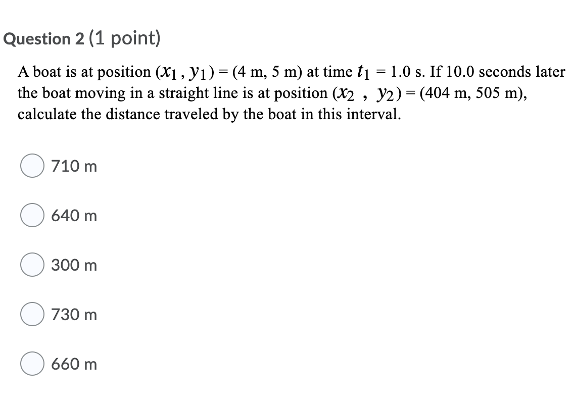 Question 2 (1 point)
A boat is at position (X1 , y1) = (4 m, 5 m) at time t = 1.0 s. If 10.0 seconds later
the boat moving in a straight line is at position (X2 , y2) = (404 m, 505 m),
calculate the distance traveled by the boat in this interval.
710 m
640 m
300 m
730 m
660 m
