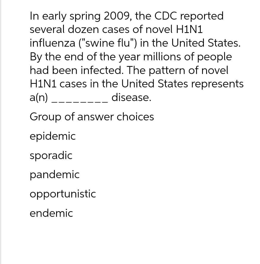 In early spring 2009, the CDC reported
several dozen cases of novel H1N1
influenza ("swine flu") in the United States.
By the end of the year millions of people
had been infected. The pattern of novel
H1N1 cases in the United States represents
a(n)
disease.
Group of answer choices
epidemic
sporadic
pandemic
opportunistic
endemic