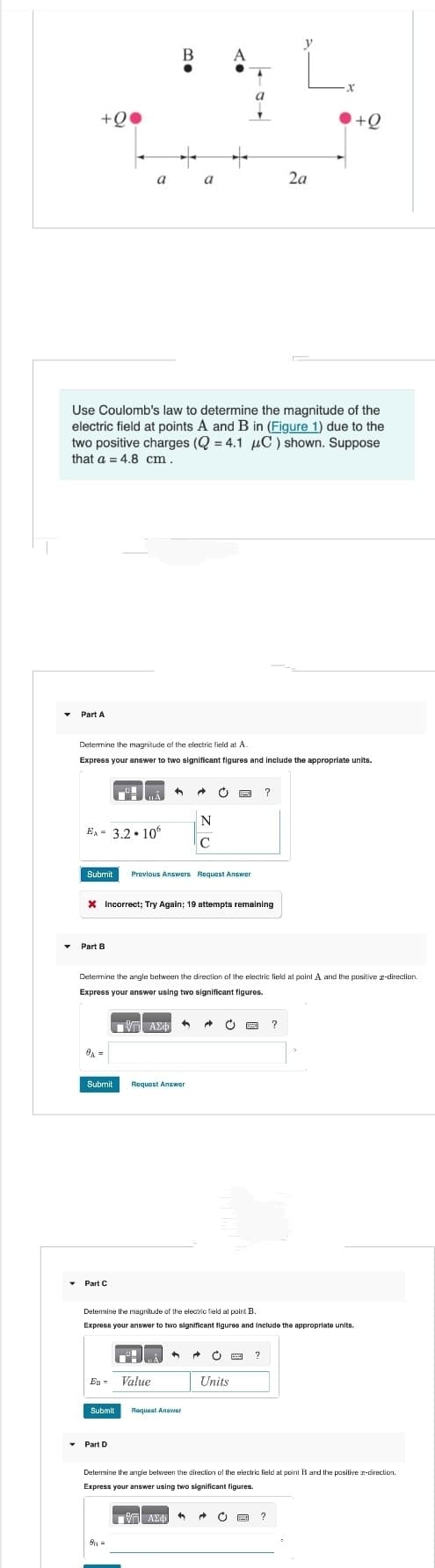 +Q
Part A
Ex= 3.2.10
Part B
a
Use Coulomb's law to determine the magnitude of the
electric field at points A and B in (Figure 1) due to the
two positive charges (Q = 4.1 μC) shown. Suppose
that a = 4.8 cm.
0A =
Determine the magnitude of the electric field at A.
Express your answer to two significant figures and include the appropriate units.
▾ Part C
B
Submit Previous Answers Request Answer
30
X Incorrect; Try Again; 19 attempts remaining
ΤΙ
IV ΑΣΦ
EB- Value
Part D
+
Submit Request Answer
8₁ =
a
Determine the angle between the direction of the electric field at point A and the positive a-direction.
Express your answer using two significant figures.
Submit Request Answer
1971 ΑΣΦ
A
A Ć panze ?
N
с
A →
ΑΣΦΑ
Determine the magnitude of the electric field at point B.
Express your answer to two significant figures and include the appropriate units.
^ → Ċ E ?
Units
C WA
A
2a
X
Determine the angle between the direction of the electric field at point B and the positive a-direction.
Express your answer using two significant figures.
?
c PE
+Q
?