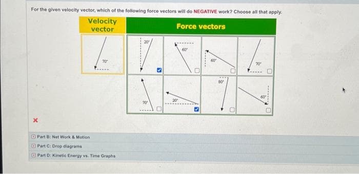 For the given velocity vector, which of the following force vectors will do NEGATIVE work? Choose all that apply.
Velocity
vector
Force vectors
X
70*
Part B: Net Work & Motion.
Part C: Drop diagrams
Part D: Kinetic Energy vs. Time Graphs
70¹
3
20
60°
0
S
......
60°
80
70¹
60
0
.......