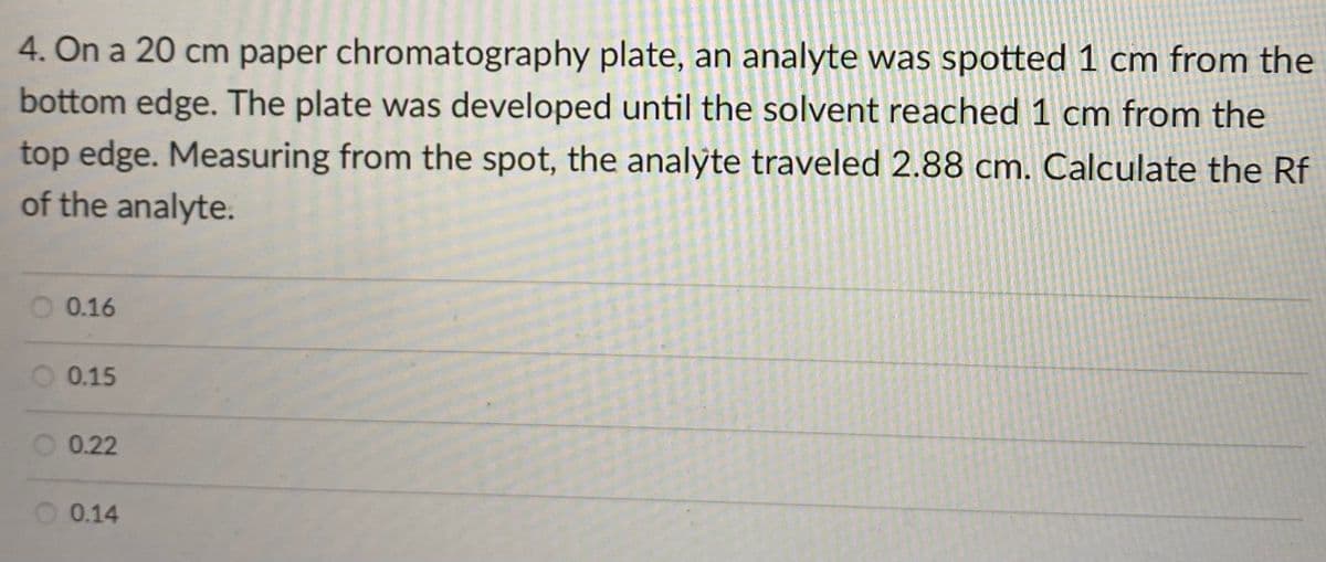4. On a 20 cm paper chromatography plate, an analyte was spotted 1 cm from the
bottom edge. The plate was developed until the solvent reached 1 cm from the
top edge. Measuring from the spot, the analyte traveled 2.88 cm. Calculate the Rf
of the analyte.
0.16
O 0.15
0.22
O 0.14
