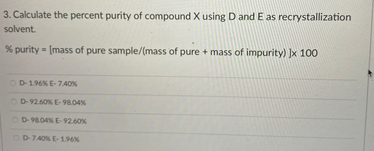 3. Calculate the percent purity of compound X using D and E as recrystallization
solvent.
% purity = [mass of pure sample/(mass of pure + mass of impurity) ]x 100
%3D
D-1.96% E-7.40%
O D-92.60% E-98.04%
O D-98.04% E-92.60%
D-7.40% E-1.96%
