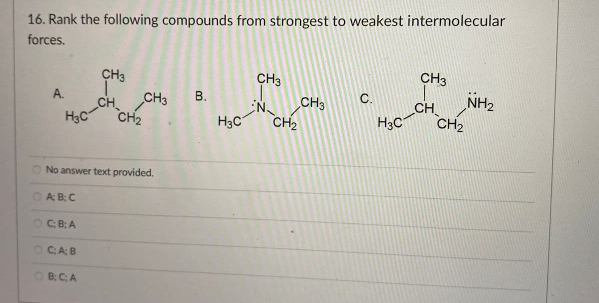 16. Rank the following compounds from strongest to weakest intermolecular
forces.
CH3
CH3
CH3
CH3
С.
NH2
A.
CH
CH3 B.
CH
H3C
CH2
H3C
CH2
H3C
CH2
O No answer text provided.
A: B; C
OC: B; A
C; A; B
O B; C; A
