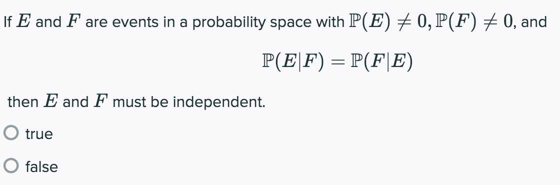 If E and F are events in a probability space with P(E) + 0, P(F)+ 0, and
P(EF) = P(F|E)
then E and F must be independent.
O true
O false
