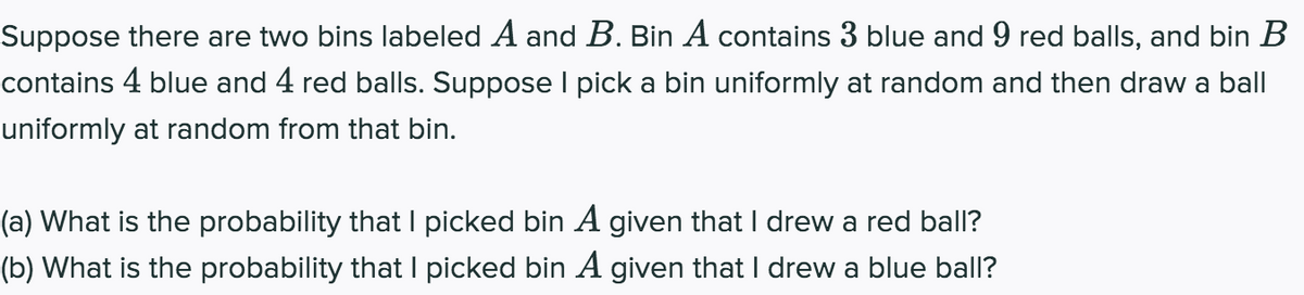 Suppose there are two bins labeled A and B. Bin A contains 3 blue and 9 red balls, and bin B
contains 4 blue and 4 red balls. Suppose I pick a bin uniformly at random and then draw a ball
uniformly at random from that bin.
(a) What is the probability that I picked bin A given that I drew a red ball?
(b) What is the probability that I picked bin A given that I drew a blue ball?
