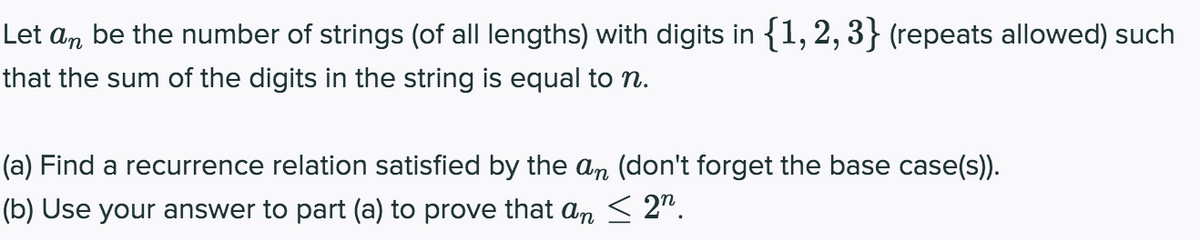 Let an be the number of strings (of all lengths) with digits in {1, 2, 3} (repeats allowed) such
that the sum of the digits in the string is equal to n.
(a) Find a recurrence relation satisfied by the an (don't forget the base case(s)).
(b) Use your answer to part (a) to prove that an < 2".
