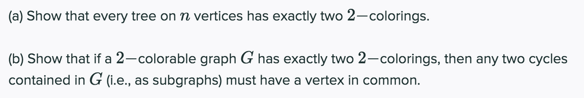 (a) Show that every tree on n vertices has exactly two 2-colorings.
(b) Show that if a 2-colorable graph G has exactly two 2-colorings, then any two cycles
contained in G (i.e., as subgraphs) must have a vertex in common.
