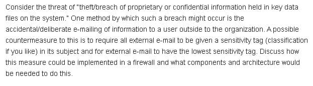 Consider the threat of "theft/breach of proprietary or confidential information held in key data
files on the system." One method by which such a breach might occur is the
accidental/deliberate e-mailing of information to a user outside to the organization. A possible
countermeasure to this is to require all external e-mail to be given a sensitivity tag (classification
if you like) in its subject and for external e-mail to have the lowest sensitivity tag. Discuss how
this measure could be implemented in a firewall and what components and architecture would
be needed to do this.
