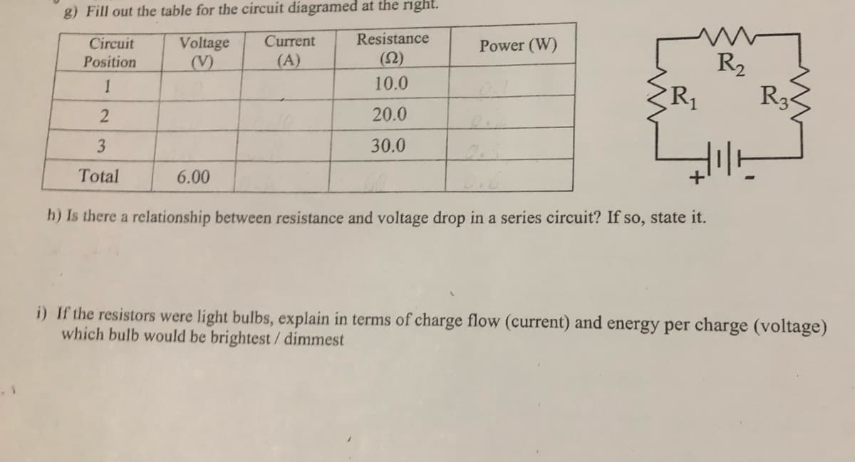 g) Fill out the table for the circuit diagramed at the right.
Current
Resistance
Voltage
(V)
Circuit
Power (W)
(A)
(오)
R2
R3
Position
1
10.0
20.0
3
30.0
Total
6.00
h) Is there a relationship between resistance and voltage drop in a series circuit? If so, state it.
i) If the resistors were light bulbs, explain in terms of charge flow (current) and energy per charge (voltage)
which bulb would be brightest / dimmest
